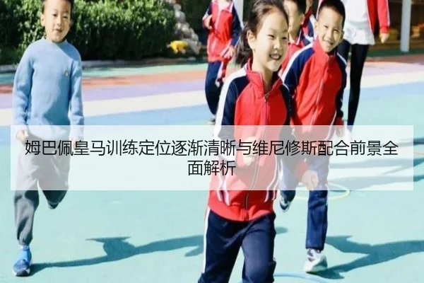姆巴佩皇马训练定位逐渐清晰与维尼修斯配合前景全面解析